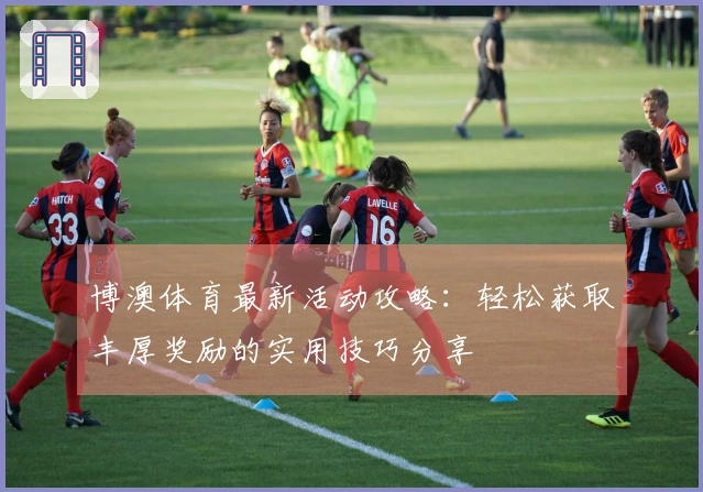 博澳体育最新活动攻略：轻松获取丰厚奖励的实用技巧分享